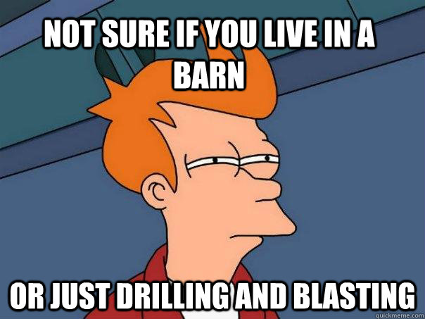 Not sure if you live in a barn or just drilling and blasting  Futurama Fry