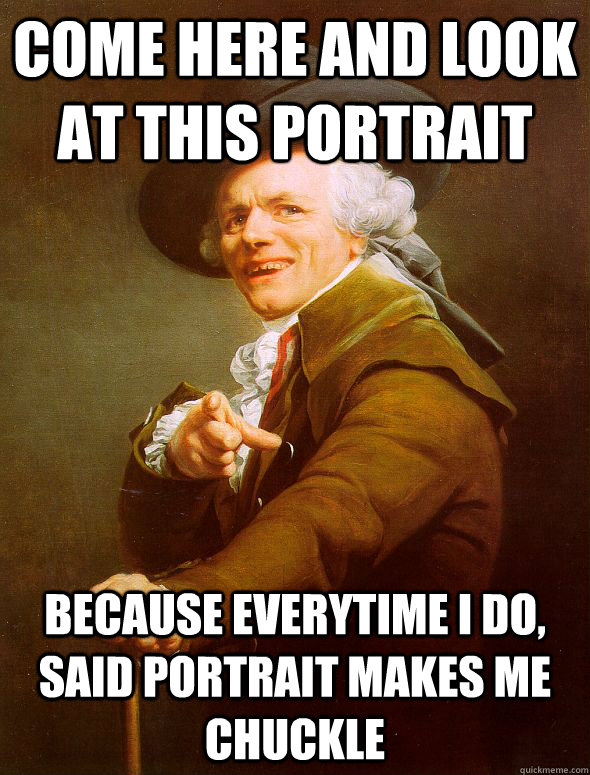 Come here and look at this portrait Because everytime I do, said portrait makes me chuckle  Joseph Ducreux