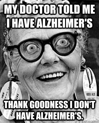 My doctor told me I have Alzheimer's  Thank goodness I don't have Alzheimer's.   