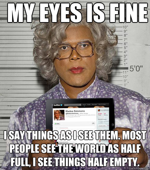 MY EYES IS FINE I say things as I see them. Most people see the world as Half full, I see things half empty. - MY EYES IS FINE I say things as I see them. Most people see the world as Half full, I see things half empty.  Social Madea