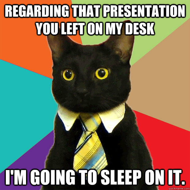 Regarding that presentation you left on my desk I'm going to sleep on it.  