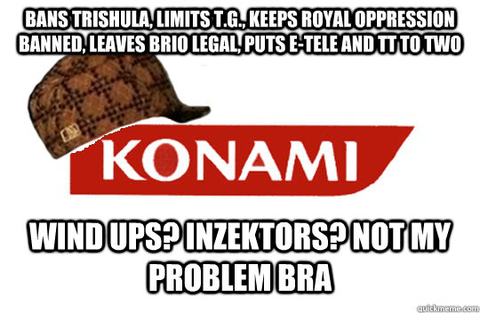 bans trishula, limits T.G., keeps royal oppression banned, leaves brio legal, puts E-tele and TT to TWO Wind ups? Inzektors? not my problem bra - bans trishula, limits T.G., keeps royal oppression banned, leaves brio legal, puts E-tele and TT to TWO Wind ups? Inzektors? not my problem bra  Scumbag Konami