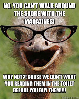 No, you can't walk around the store with the magazines! Why not?! Cause we don't want you reading them in the toilet before you buy them!!!!  Judgmental Bookseller Ostrich