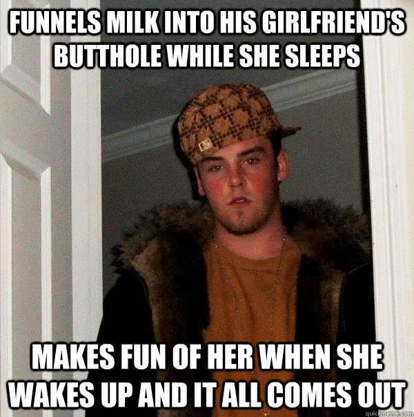 Funnels milk into his girlfriend's butthole while she sleeps Makes fun of her when she wakes up and it all comes out  Scumbag Steve