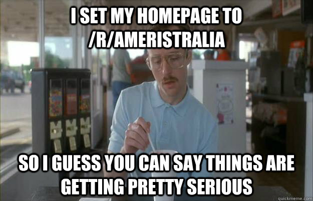 I set my homepage to /r/ameristralia So I guess you can say things are getting pretty serious  Things are getting pretty serious