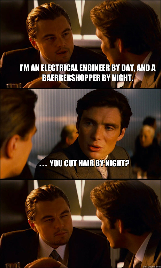 I'm an electrical engineer by day, and a baerbershopper by night. . . .  you cut hair by night?   Inception