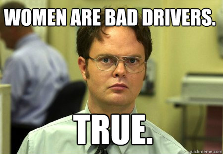 Women are bad drivers. true.  Schrute