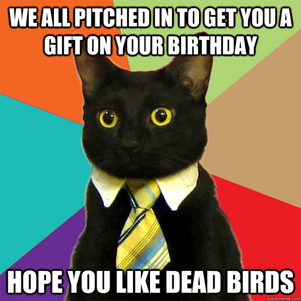 We all pitched in to get you a gift on your birthday Hope you like dead birds  Business Cat