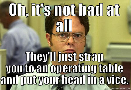 OH, IT'S NOT BAD AT ALL THEY'LL JUST STRAP YOU TO AN OPERATING TABLE AND PUT YOUR HEAD IN A VICE. Schrute