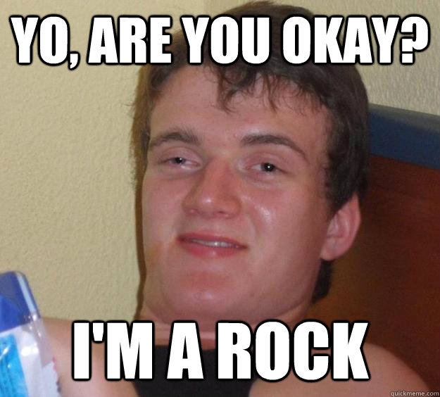 Yo, are you okay? I'm a rock  10 Guy