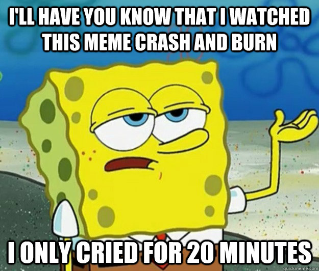 I'll have you know that I watched this meme crash and burn I only cried for 20 minutes  Tough Spongebob