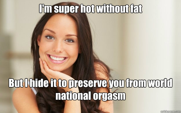 I'm super hot without fat But I hide it to preserve you from world national orgasm   Good Girl Gina