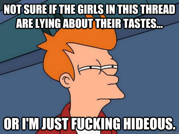 Not sure if the girls in this thread are lying about their tastes... Or I'm just fucking hideous. - Not sure if the girls in this thread are lying about their tastes... Or I'm just fucking hideous.  Futurama Fry