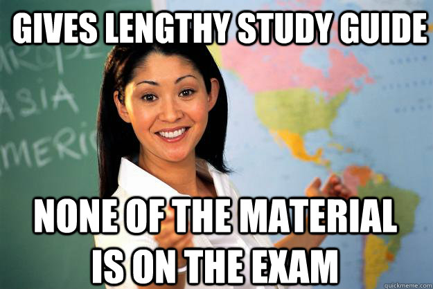 gives lengthy study guide none of the material is on the exam - gives lengthy study guide none of the material is on the exam  Unhelpful High School Teacher