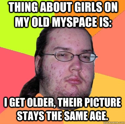 Thing about girls on my old myspace is: I get older, their picture stays the same age. - Thing about girls on my old myspace is: I get older, their picture stays the same age.  Butthurt Dweller