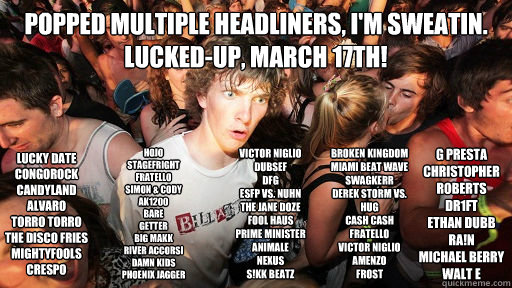 Popped multiple headliners, I'm sweatin.
LUCKED-UP, March 17th! LUCKY DATE
CONGOROCK
CANDYLAND
ALVARO
TORRO TORRO
THE DISCO FRIES
MIGHTYFOOLS
CRESPO
 HOJO
STAGEFRIGHT
FRATELLO
SIMON & CODY
AK1200
BARE
GETTER
BIG MAKK
RIVER ACCORSI
DAMN KIDS
PHOENIX JAGGER - Popped multiple headliners, I'm sweatin.
LUCKED-UP, March 17th! LUCKY DATE
CONGOROCK
CANDYLAND
ALVARO
TORRO TORRO
THE DISCO FRIES
MIGHTYFOOLS
CRESPO
 HOJO
STAGEFRIGHT
FRATELLO
SIMON & CODY
AK1200
BARE
GETTER
BIG MAKK
RIVER ACCORSI
DAMN KIDS
PHOENIX JAGGER  Sudden Clarity Clarence