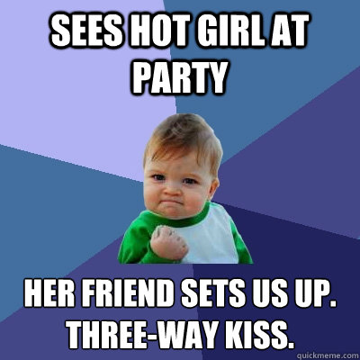 Sees hot girl at party Her friend sets us up.
Three-way kiss.  Success Kid