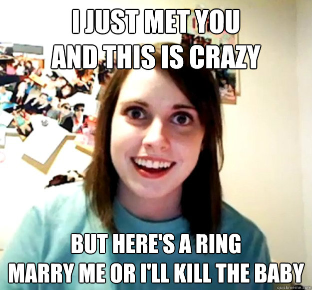 I just met you
and this is crazy but here's a ring
marry me or i'll kill the baby  Overly Attached Girlfriend