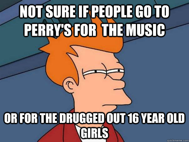 Not sure if people go to perry's for  the music Or for the drugged out 16 year old girls  Futurama Fry