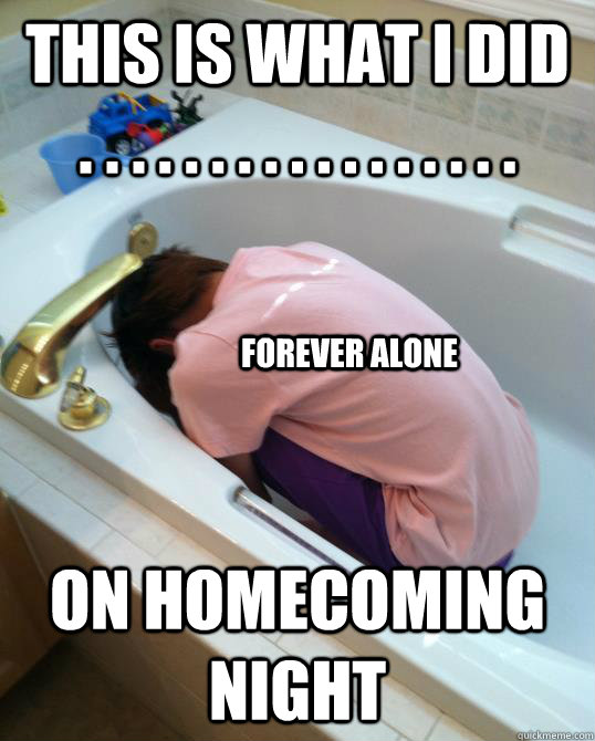 This is what i did . . . . . . . . . . . . . . . . . on homecoming night  Forever alone  Bathtub love