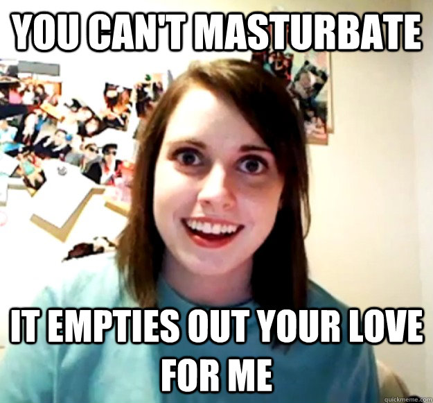 you can't masturbate it empties out your love for me - you can't masturbate it empties out your love for me  Overly Attached Girlfriend