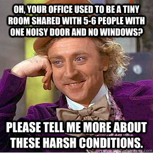 OH, YOUR OFFICE USED TO BE A TINY ROOM SHARED WITH 5-6 PEOPLE WITH ONE NOISY DOOR AND NO WINDOWS? PLEASE TELL ME MORE ABOUT THESE HARSH CONDITIONS.  Condescending Wonka