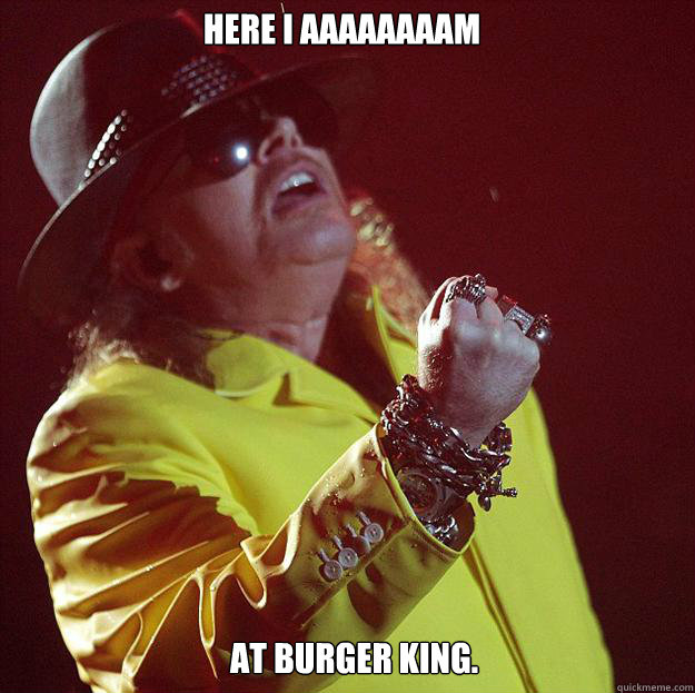 Here I aaaaaaaam At Burger King.  Fat Axl