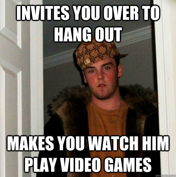 Invites you over to hang out makes you watch him play video games  Scumbag Steve