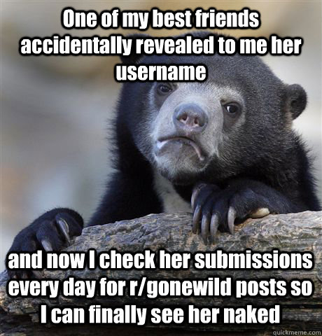 One of my best friends accidentally revealed to me her username and now I check her submissions every day for r/gonewild posts so I can finally see her naked - One of my best friends accidentally revealed to me her username and now I check her submissions every day for r/gonewild posts so I can finally see her naked  Confession Bear