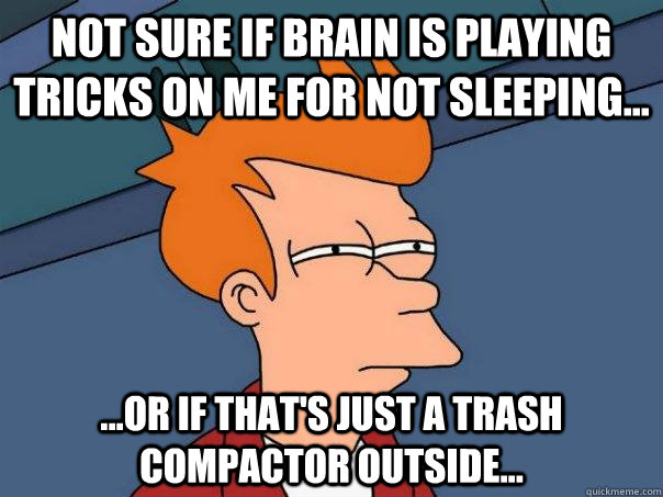 Not sure if brain is playing tricks on me for not sleeping... ...Or if that's just a trash compactor outside...  Futurama Fry