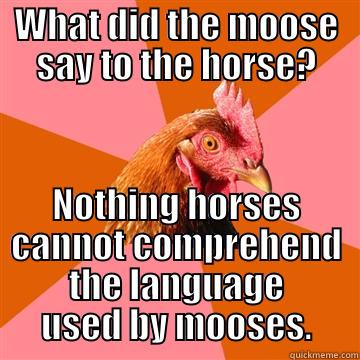 What did the moose say to the horse? - WHAT DID THE MOOSE SAY TO THE HORSE? NOTHING HORSES CANNOT COMPREHEND THE LANGUAGE USED BY MOOSES. Anti-Joke Chicken