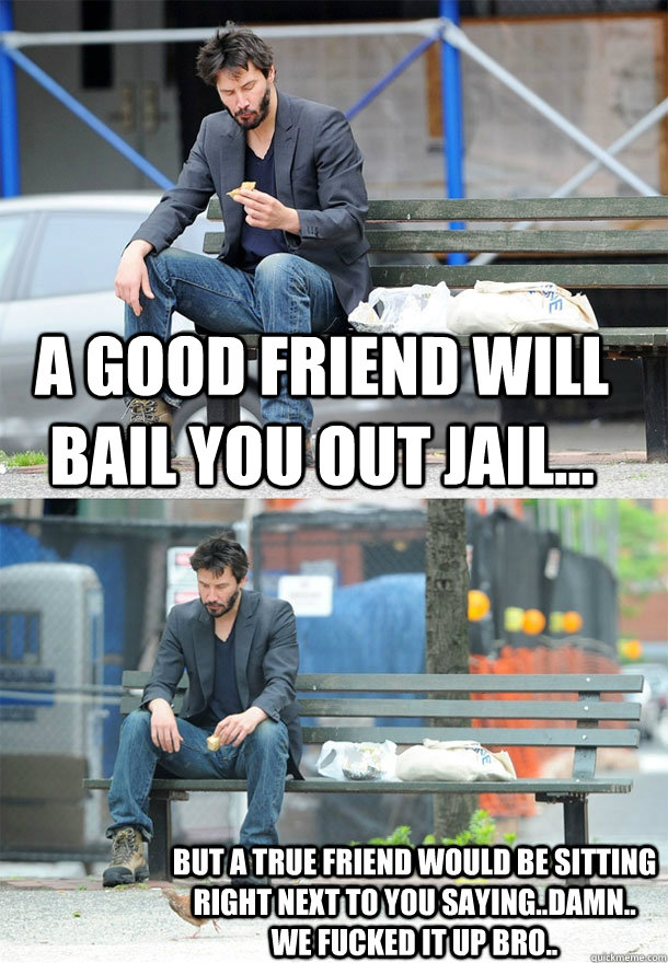 A GOOD FRIEND WILL BAIL YOU OUT JAIL... BUT A TRUE FRIEND WOULD BE SITTING RIGHT NEXT TO YOU SAYING..DAMN.. WE FUCKED IT UP BRO.. - A GOOD FRIEND WILL BAIL YOU OUT JAIL... BUT A TRUE FRIEND WOULD BE SITTING RIGHT NEXT TO YOU SAYING..DAMN.. WE FUCKED IT UP BRO..  Sad Keanu