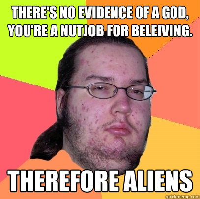 THERE'S NO EVIDENCE OF A GOD, YOU'RE A NUTJOB FOR BELEIVING. THEREFORE ALIENS - THERE'S NO EVIDENCE OF A GOD, YOU'RE A NUTJOB FOR BELEIVING. THEREFORE ALIENS  Butthurt Dweller