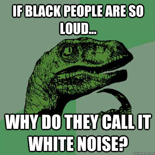 if black people are so loud... why do they call it white noise? - if black people are so loud... why do they call it white noise?  Philosoraptor