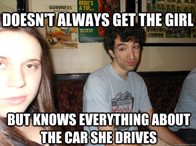 doesn't always get the girl but knows everything about the car she drives  