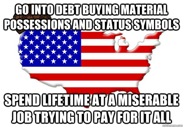 go into debt buying material possessions and status symbols Spend lifetime at a miserable job trying to pay for it all - go into debt buying material possessions and status symbols Spend lifetime at a miserable job trying to pay for it all  Scumbag america