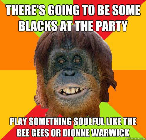 there's going to be some blacks at the party play something soulful like the bee gees or dionne warwick  Culturally Oblivious Orangutan