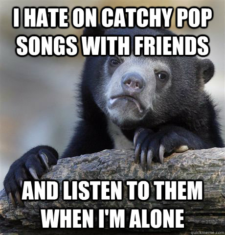 I hate on catchy pop songs with friends and listen to them when i'm alone  Confession Bear