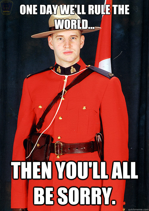 one day we'll rule the world... then you'll all be sorry. - one day we'll rule the world... then you'll all be sorry.  Canadian Mountie