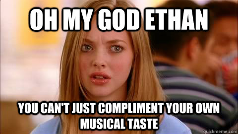 oh my god ethan you can't just compliment your own musical taste  Oh my god karen