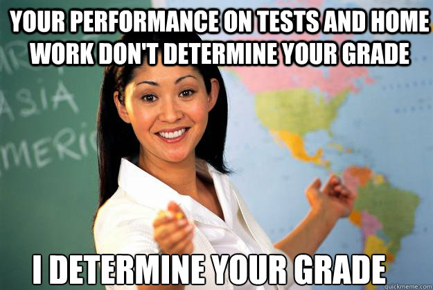 your performance on tests and home work don't determine your grade i determine your grade  Unhelpful High School Teacher