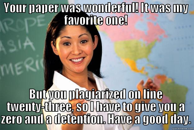 Detention teacher - YOUR PAPER WAS WONDERFUL! IT WAS MY FAVORITE ONE! BUT YOU PLAGIARIZED ON LINE TWENTY-THREE, SO I HAVE TO GIVE YOU A ZERO AND A DETENTION. HAVE A GOOD DAY. Unhelpful High School Teacher