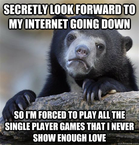 Secretly look forward to my internet going down So i'm forced to play all the single player games that i never show enough love  Confession Bear