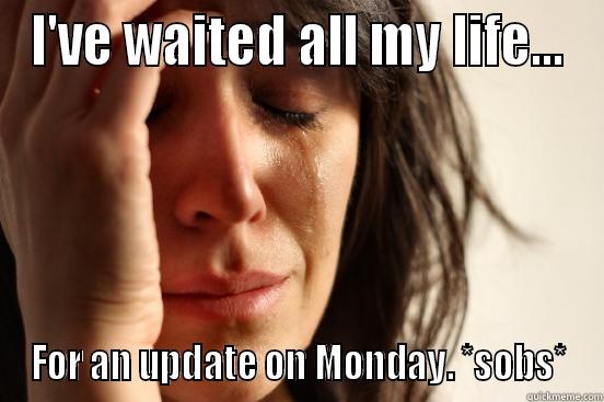 All my life - I'VE WAITED ALL MY LIFE... FOR AN UPDATE ON MONDAY. *SOBS* First World Problems