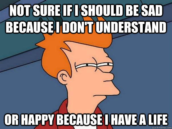 Not sure if I should be sad because I don't understand  Or happy because I have a life  Futurama Fry