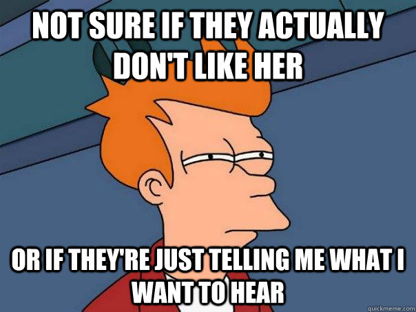 Not sure if they actually don't like her or if they're just telling me what i want to hear - Not sure if they actually don't like her or if they're just telling me what i want to hear  Futurama Fry