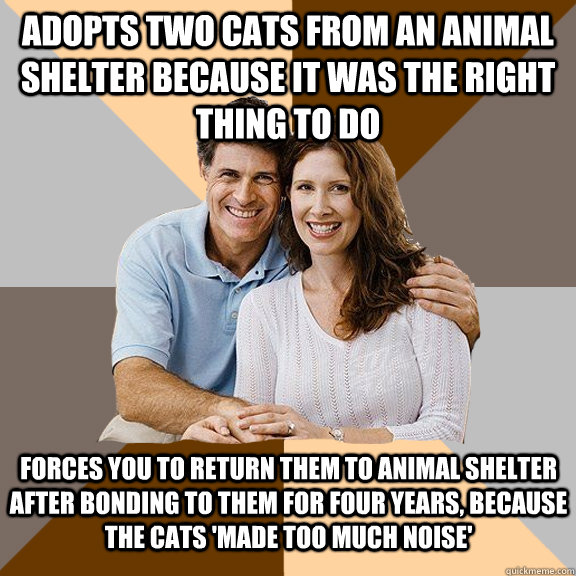 Adopts two cats from an animal shelter because it was the right thing to do Forces you to return them to animal shelter after bonding to them for four years, because the cats 'made too much noise'  Scumbag Parents