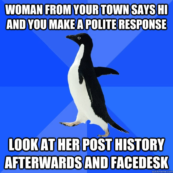 Woman from your town says hi and you make a polite response Look at her post history afterwards and facedesk - Woman from your town says hi and you make a polite response Look at her post history afterwards and facedesk  Socially Awkward Penguin