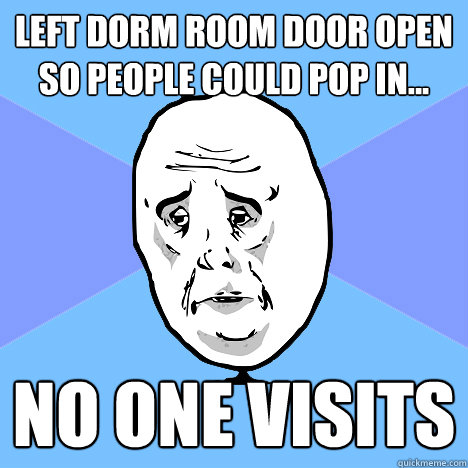 Left dorm room door open so people could pop in... no one visits  Okay Guy