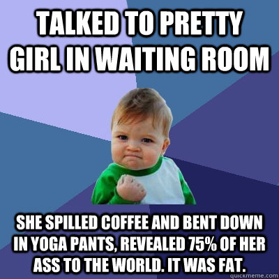 talked to pretty girl in waiting room she spilled coffee and bent down in yoga pants, revealed 75% of her ass to the world. it was fat.  Success Kid